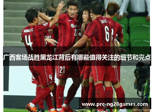 广西客场战胜黑龙江背后有哪些值得关注的细节和亮点