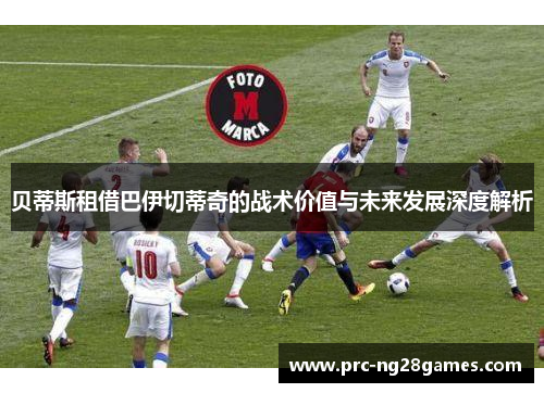 贝蒂斯租借巴伊切蒂奇的战术价值与未来发展深度解析 贝蒂斯租借巴伊切蒂奇的战术价值与未来发展深度解析