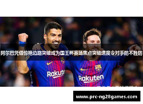 阿尔巴凭借惊艳边路突破成为国王杯赛场焦点突破速度令对手防不胜防 阿尔巴凭借惊艳边路突破成为国王杯赛场焦点突破速度令对手防不胜防
