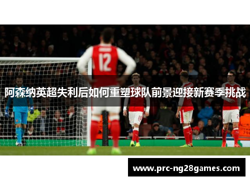 阿森纳英超失利后如何重塑球队前景迎接新赛季挑战