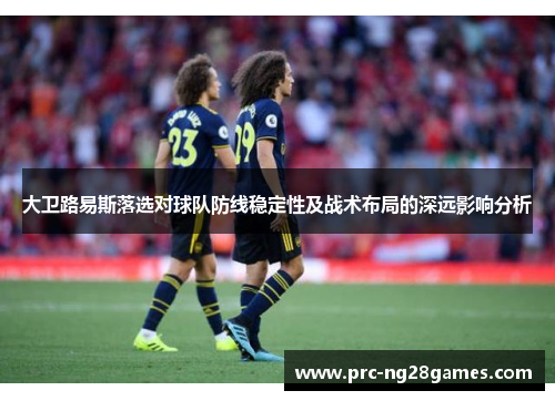 大卫路易斯落选对球队防线稳定性及战术布局的深远影响分析