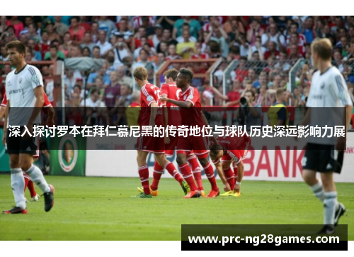 深入探讨罗本在拜仁慕尼黑的传奇地位与球队历史深远影响力展 深入探讨罗本在拜仁慕尼黑的传奇地位与球队历史深远影响力展