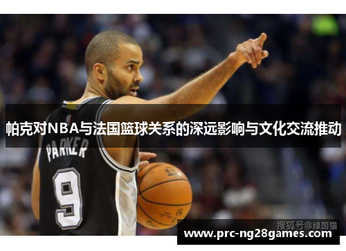 帕克对NBA与法国篮球关系的深远影响与文化交流推动