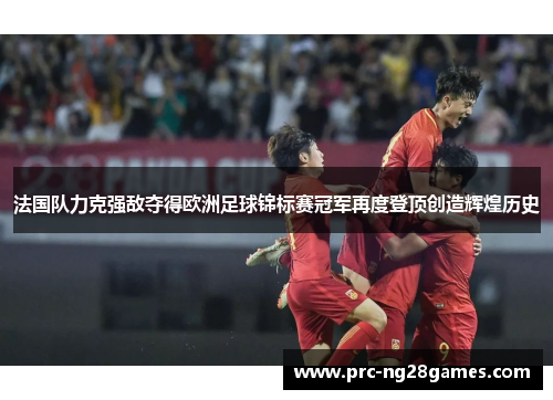 法国队力克强敌夺得欧洲足球锦标赛冠军再度登顶创造辉煌历史