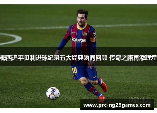 梅西追平贝利进球纪录五大经典瞬间回顾 传奇之路再添辉煌